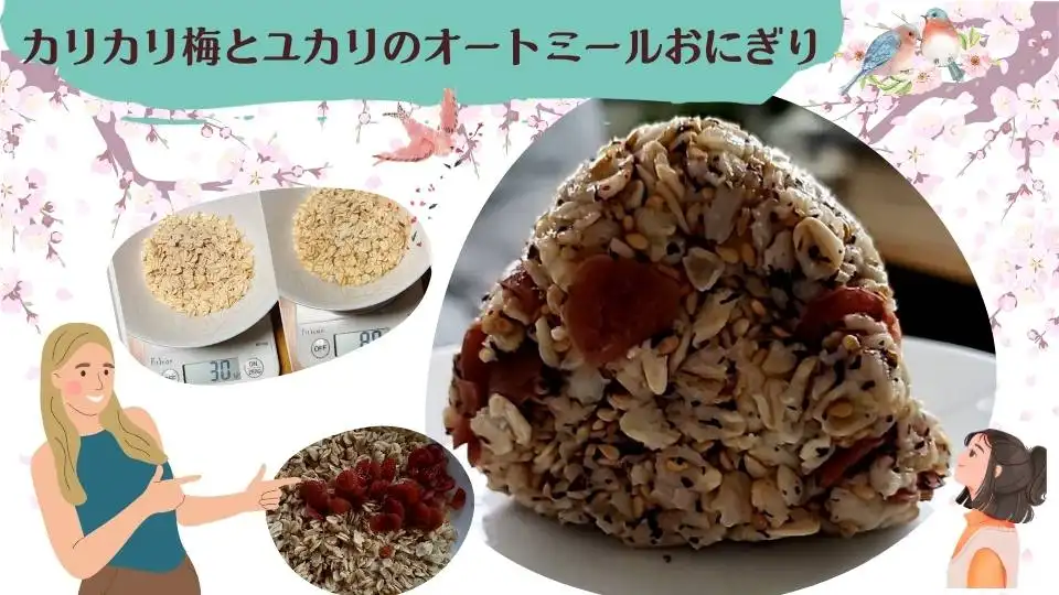 カリカリ小梅とユカリのオートミールおにぎり　約142kcal
材料
オートミール30g　
水50㏄
カリカリ小梅10g
ユカリ2g	
白いりごま5g
作り方
オートミール30gに水50㏄を加える
電子レンジでラップをせずに、500Wで1分40秒加熱する
具材を混ぜてラップでくるんで出来上がり！
